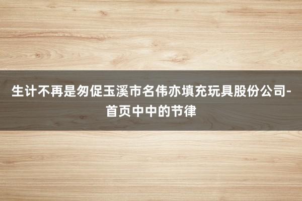 生计不再是匆促玉溪市名伟亦填充玩具股份公司-首页中中的节律