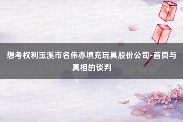想考权利玉溪市名伟亦填充玩具股份公司-首页与真相的谈判