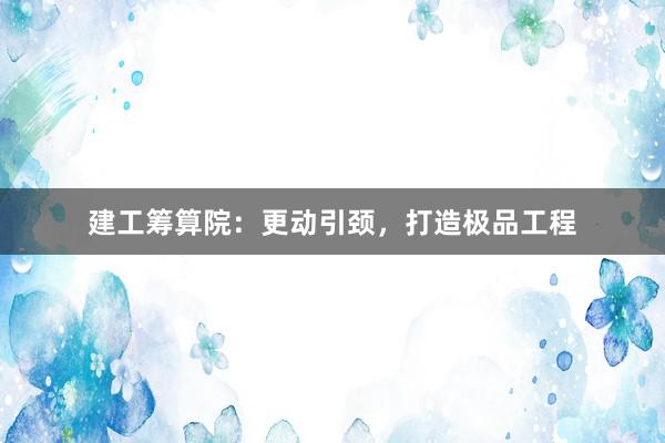 建工筹算院：更动引颈，打造极品工程
