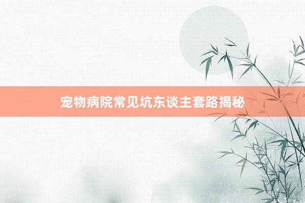 宠物病院常见坑东谈主套路揭秘